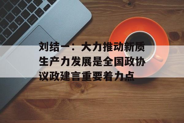 刘结一：大力推动新质生产力发展是全国政协议政建言重要着力点