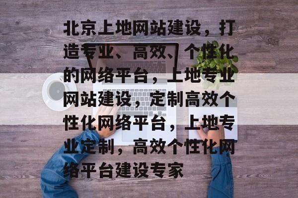 北京上地网站建设，打造专业、高效、个性化的网络平台，上地专业网站建设，定制高效个性化网络平台，上地专业定制，高效个性化网络平台建设专家