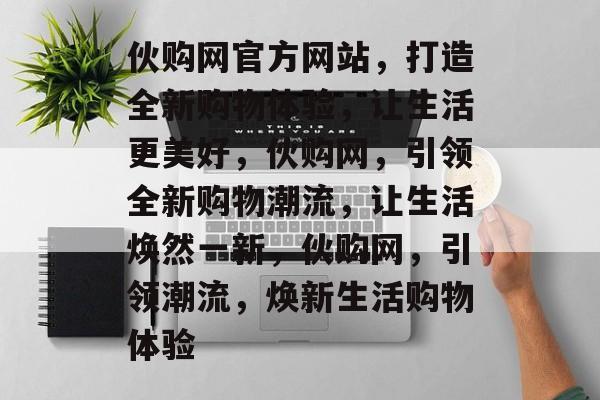 伙购网官方网站，打造全新购物体验，让生活更美好，伙购网，引领全新购物潮流，让生活焕然一新，伙购网，引领潮流，焕新生活购物体验