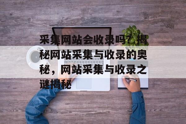 采集网站会收录吗？揭秘网站采集与收录的奥秘，网站采集与收录之谜揭秘