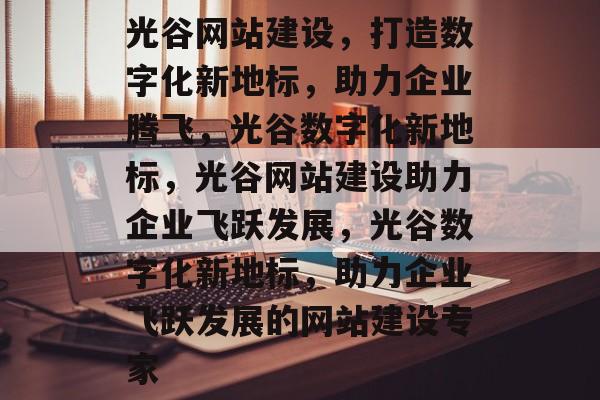 光谷网站建设，打造数字化新地标，助力企业腾飞，光谷数字化新地标，光谷网站建设助力企业飞跃发展，光谷数字化新地标，助力企业飞跃发展的网站建设专家