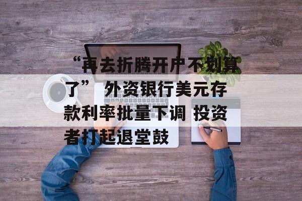 “再去折腾开户不划算了” 外资银行美元存款利率批量下调 投资者打起退堂鼓