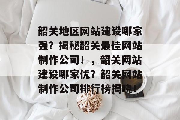 韶关地区网站建设哪家强？揭秘韶关最佳网站制作公司！，韶关网站建设哪家优？韶关网站制作公司排行榜揭晓！