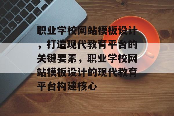 职业学校网站模板设计，打造现代教育平台的关键要素，职业学校网站模板设计的现代教育平台构建核心
