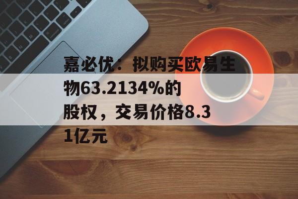 嘉必优：拟购买欧易生物63.2134%的股权，交易价格8.31亿元