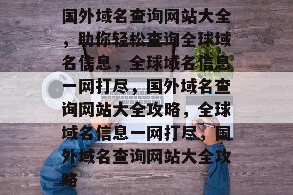 国外域名查询网站大全，助你轻松查询全球域名信息，全球域名信息一网打尽，国外域名查询网站大全攻略，全球域名信息一网打尽，国外域名查询网站大全攻略