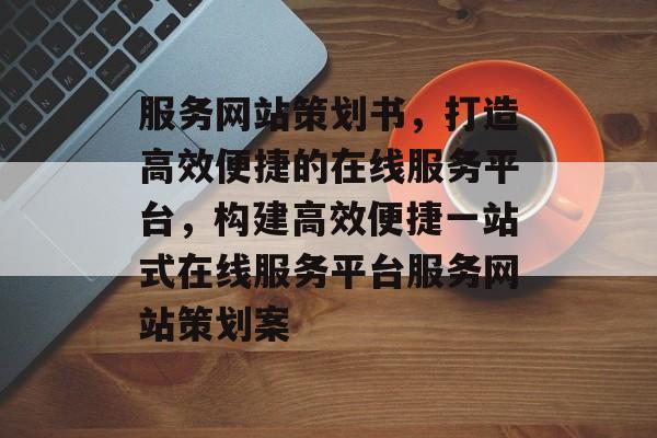 服务网站策划书，打造高效便捷的在线服务平台，构建高效便捷一站式在线服务平台服务网站策划案