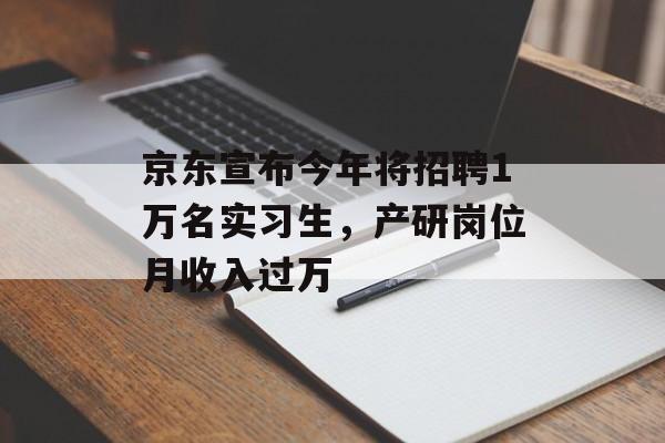 京东宣布今年将招聘1万名实习生，产研岗位月收入过万