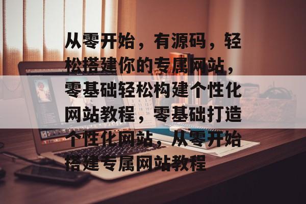 从零开始，有源码，轻松搭建你的专属网站，零基础轻松构建个性化网站教程，零基础打造个性化网站，从零开始搭建专属网站教程
