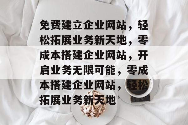 免费建立企业网站，轻松拓展业务新天地，零成本搭建企业网站，开启业务无限可能，零成本搭建企业网站，轻松拓展业务新天地