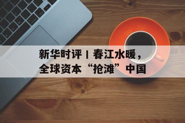 新华时评丨春江水暖，全球资本“抢滩”中国