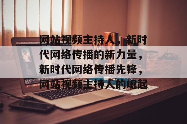 网站视频主持人，新时代网络传播的新力量，新时代网络传播先锋，网站视频主持人的崛起