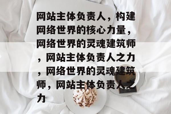 网站主体负责人，构建网络世界的核心力量，网络世界的灵魂建筑师，网站主体负责人之力，网络世界的灵魂建筑师，网站主体负责人之力