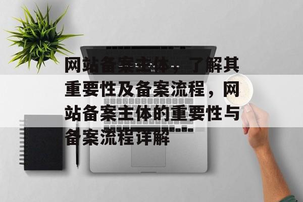网站备案主体，了解其重要性及备案流程，网站备案主体的重要性与备案流程详解