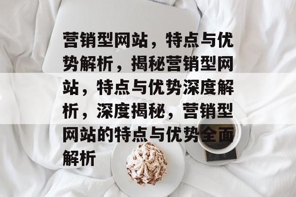 营销型网站，特点与优势解析，揭秘营销型网站，特点与优势深度解析，深度揭秘，营销型网站的特点与优势全面解析
