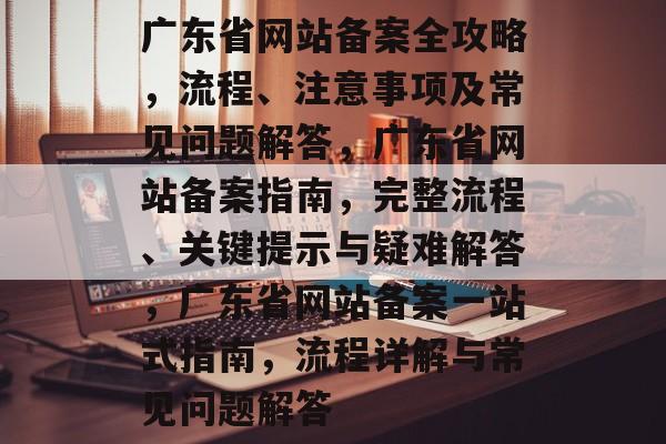 广东省网站备案全攻略，流程、注意事项及常见问题解答，广东省网站备案指南，完整流程、关键提示与疑难解答，广东省网站备案一站式指南，流程详解与常见问题解答