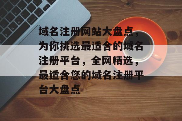 域名注册网站大盘点，为你挑选最适合的域名注册平台，全网精选，最适合您的域名注册平台大盘点