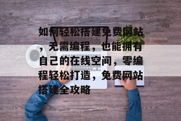如何轻松搭建免费网站，无需编程，也能拥有自己的在线空间，零编程轻松打造，免费网站搭建全攻略