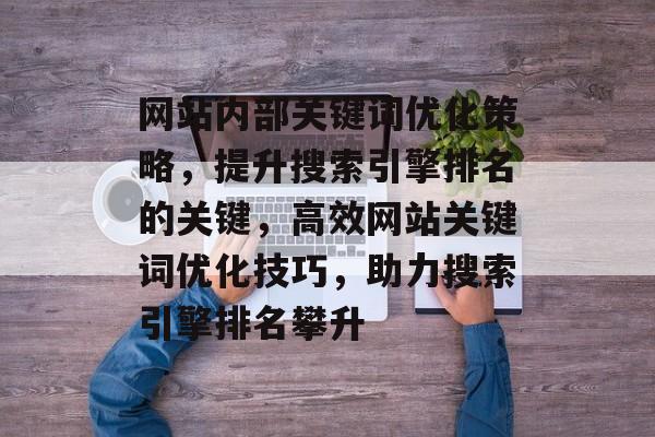 网站内部关键词优化策略，提升搜索引擎排名的关键，高效网站关键词优化技巧，助力搜索引擎排名攀升