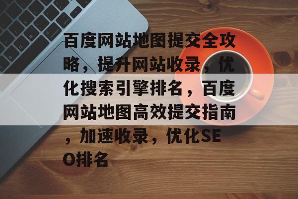 百度网站地图提交全攻略，提升网站收录，优化搜索引擎排名，百度网站地图高效提交指南，加速收录，优化SEO排名