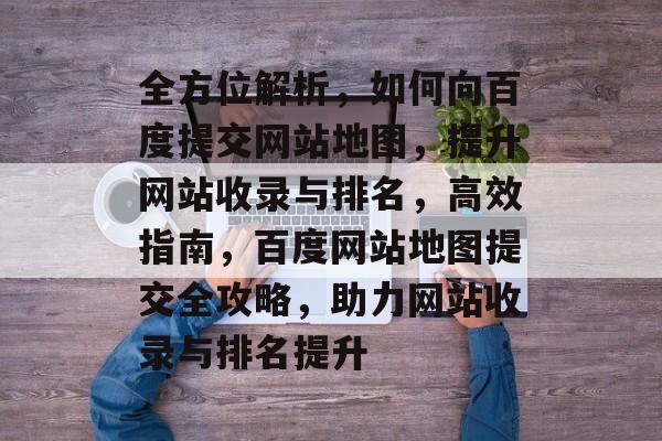 全方位解析，如何向百度提交网站地图，提升网站收录与排名，高效指南，百度网站地图提交全攻略，助力网站收录与排名提升