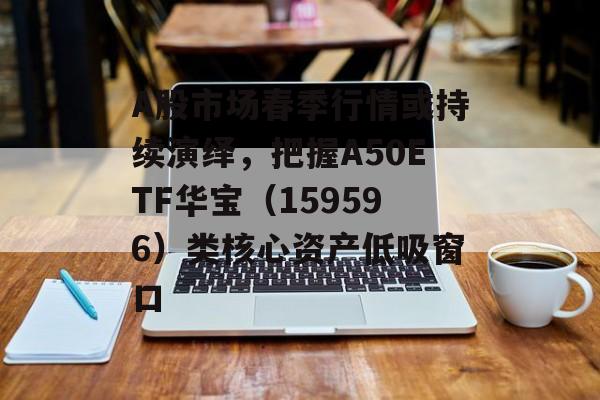 A股市场春季行情或持续演绎，把握A50ETF华宝（159596）类核心资产低吸窗口