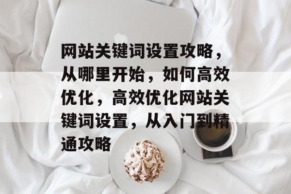网站关键词设置攻略，从哪里开始，如何高效优化，高效优化网站关键词设置，从入门到精通攻略