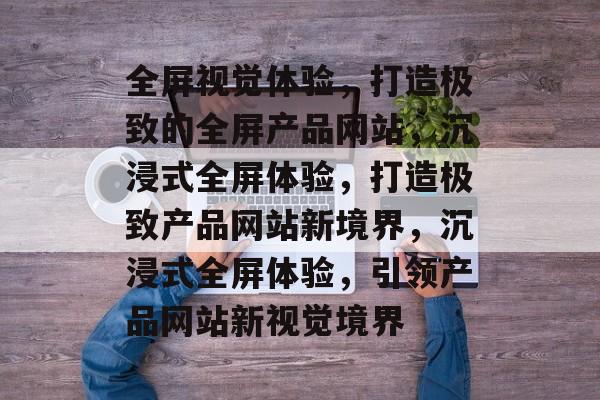 全屏视觉体验，打造极致的全屏产品网站，沉浸式全屏体验，打造极致产品网站新境界，沉浸式全屏体验，引领产品网站新视觉境界