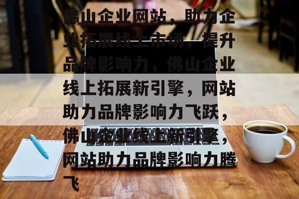 佛山企业网站，助力企业拓展线上市场，提升品牌影响力，佛山企业线上拓展新引擎，网站助力品牌影响力飞跃，佛山企业线上新引擎，网站助力品牌影响力腾飞