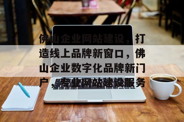 佛山企业网站建设，打造线上品牌新窗口，佛山企业数字化品牌新门户，专业网站建设服务