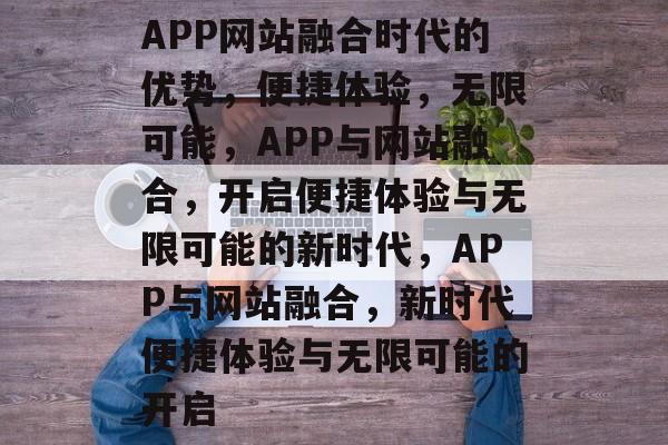 APP网站融合时代的优势，便捷体验，无限可能，APP与网站融合，开启便捷体验与无限可能的新时代，APP与网站融合，新时代便捷体验与无限可能的开启