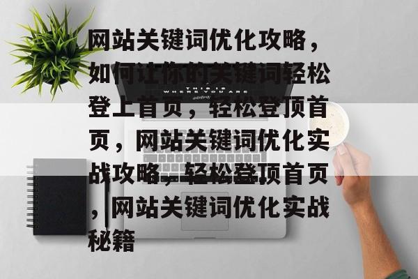 网站关键词优化攻略，如何让你的关键词轻松登上首页，轻松登顶首页，网站关键词优化实战攻略，轻松登顶首页，网站关键词优化实战秘籍