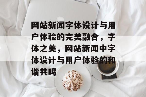 网站新闻字体设计与用户体验的完美融合，字体之美，网站新闻中字体设计与用户体验的和谐共鸣