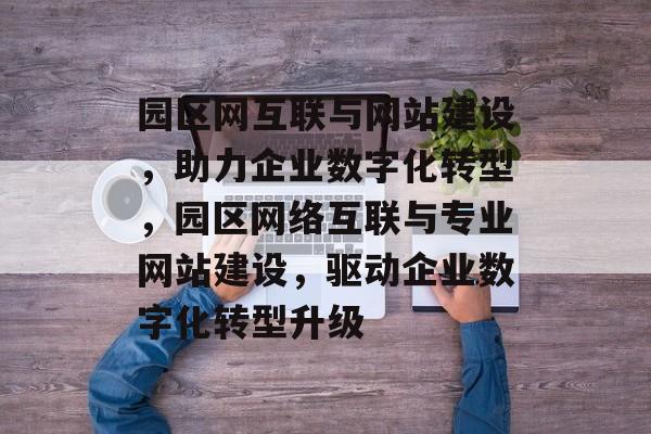 园区网互联与网站建设，助力企业数字化转型，园区网络互联与专业网站建设，驱动企业数字化转型升级
