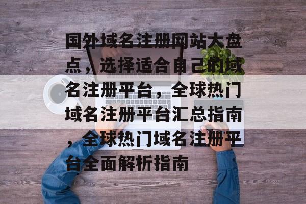 国外域名注册网站大盘点，选择适合自己的域名注册平台，全球热门域名注册平台汇总指南，全球热门域名注册平台全面解析指南