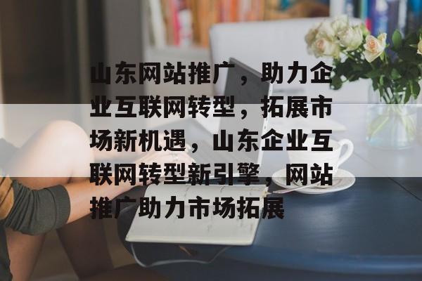 山东网站推广，助力企业互联网转型，拓展市场新机遇，山东企业互联网转型新引擎，网站推广助力市场拓展
