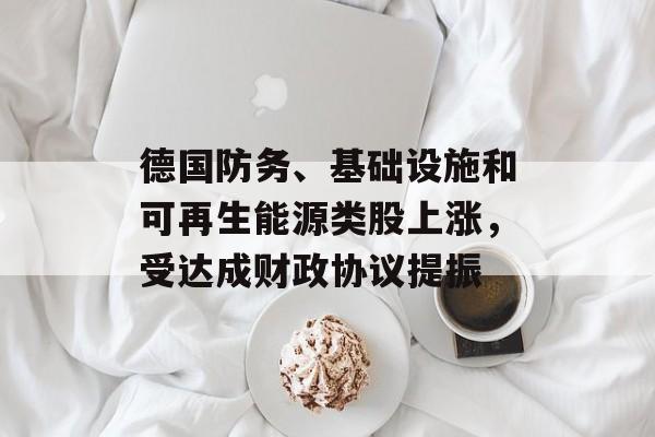 德国防务、基础设施和可再生能源类股上涨，受达成财政协议提振