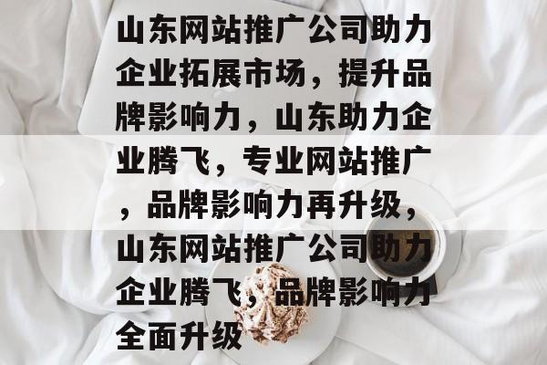 山东网站推广公司助力企业拓展市场，提升品牌影响力，山东助力企业腾飞，专业网站推广，品牌影响力再升级，山东网站推广公司助力企业腾飞，品牌影响力全面升级