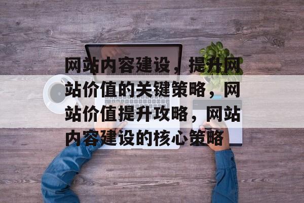 网站内容建设，提升网站价值的关键策略，网站价值提升攻略，网站内容建设的核心策略