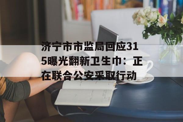济宁市市监局回应315曝光翻新卫生巾：正在联合公安采取行动