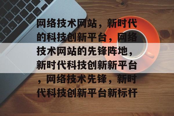 网络技术网站，新时代的科技创新平台，网络技术网站的先锋阵地，新时代科技创新新平台，网络技术先锋，新时代科技创新平台新标杆