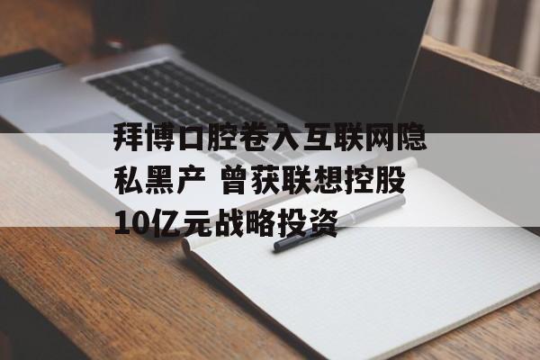 拜博口腔卷入互联网隐私黑产 曾获联想控股10亿元战略投资