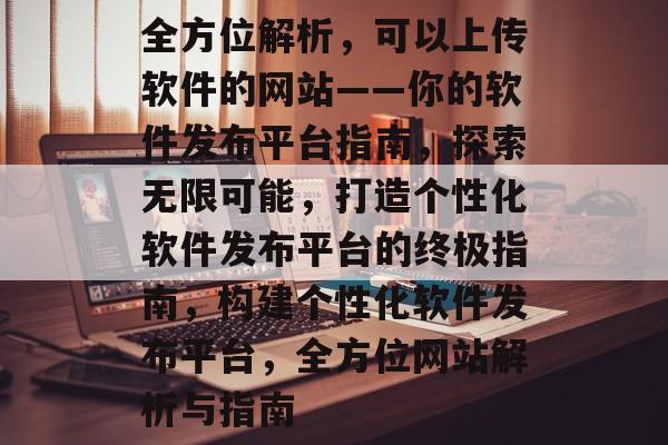 全方位解析，可以上传软件的网站——你的软件发布平台指南，探索无限可能，打造个性化软件发布平台的终极指南，构建个性化软件发布平台，全方位网站解析与指南