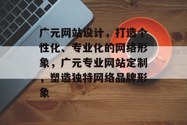 广元网站设计，打造个性化、专业化的网络形象，广元专业网站定制，塑造独特网络品牌形象
