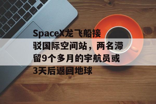 SpaceX龙飞船接驳国际空间站，两名滞留9个多月的宇航员或3天后返回地球