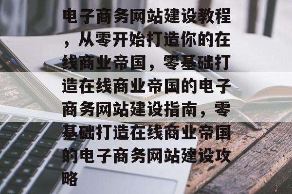 电子商务网站建设教程，从零开始打造你的在线商业帝国，零基础打造在线商业帝国的电子商务网站建设指南，零基础打造在线商业帝国的电子商务网站建设攻略