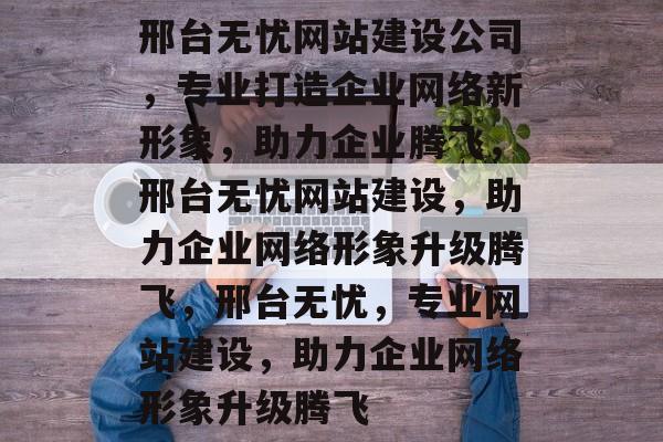 邢台无忧网站建设公司，专业打造企业网络新形象，助力企业腾飞，邢台无忧网站建设，助力企业网络形象升级腾飞，邢台无忧，专业网站建设，助力企业网络形象升级腾飞