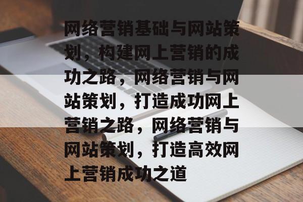 网络营销基础与网站策划，构建网上营销的成功之路，网络营销与网站策划，打造成功网上营销之路，网络营销与网站策划，打造高效网上营销成功之道
