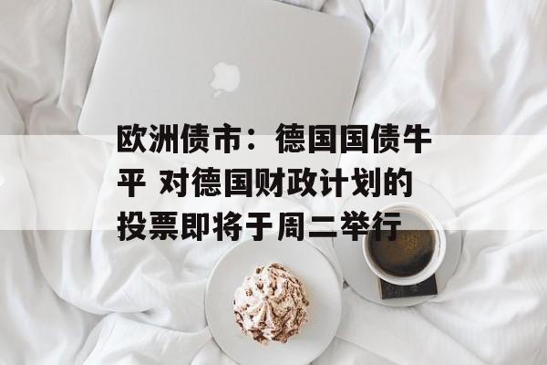 欧洲债市：德国国债牛平 对德国财政计划的投票即将于周二举行