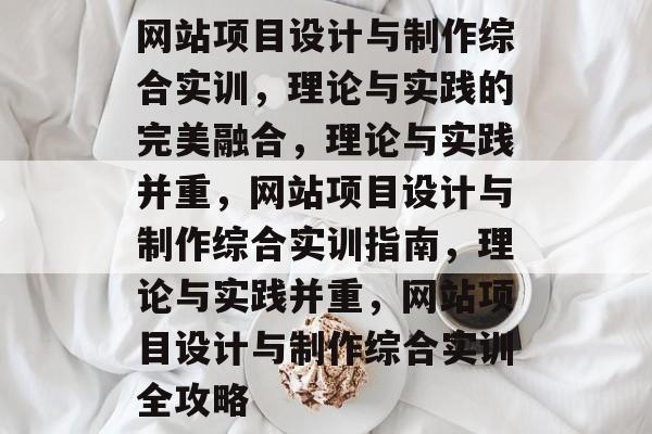 网站项目设计与制作综合实训，理论与实践的完美融合，理论与实践并重，网站项目设计与制作综合实训指南，理论与实践并重，网站项目设计与制作综合实训全攻略